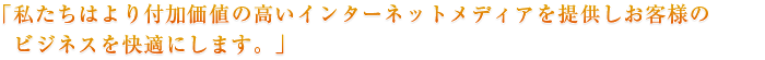 「私たちはより付加価値の高いインターネットメディアを提供しお客様のビジネスを快適にします。」
