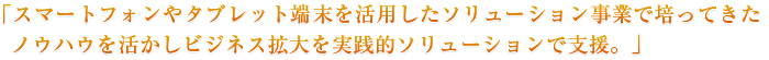「スマートフォンやタブレット端末を活用したソリューション事業で培ってきたノウハウを活かしビジネス拡大を実践的ソリューションで支援。」