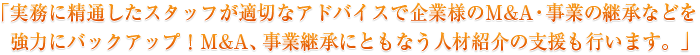 「実務に精通したスタッフが適切なアドバイスで企業様のM＆A・事業の継承などを強力にバックアップ！M＆A、事業継承にともなう人材紹介の支援も行います。」